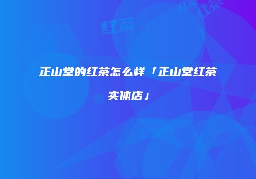 正山堂的红茶怎么样「正山堂红茶实体店」