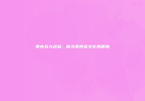 贵州五大名茶：探寻贵州茶文化的精髓