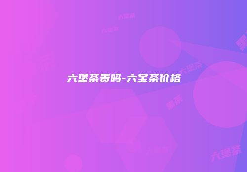 六堡茶贵吗-六宝茶价格