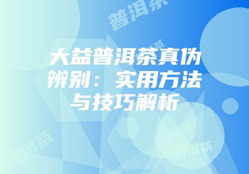 大益普洱茶真伪辨别：实用方法与技巧解析