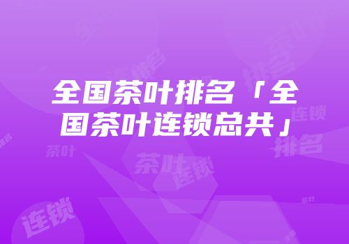 全国茶叶排名「全国茶叶连锁总共」
