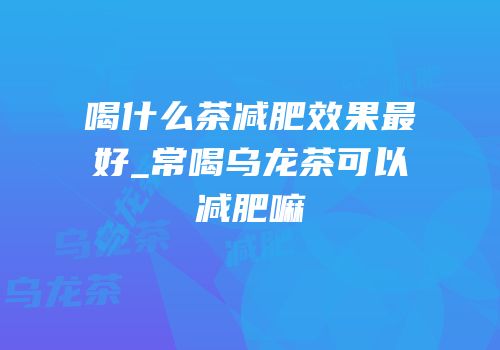 喝什么茶减肥效果最好_常喝乌龙茶可以减肥嘛