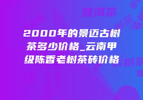 2000年的景迈古树茶多少价格_云南甲级陈香老树茶砖价格