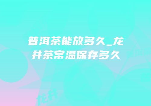 普洱茶能放多久_龙井茶常温保存多久