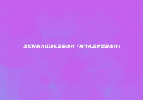 遇见好茶大红袍礼盒多少钱「茶叶礼盒都是多少钱」