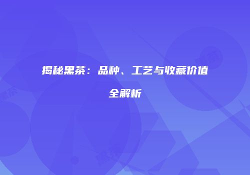 揭秘黑茶：品种、工艺与收藏价值全解析