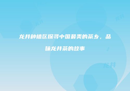 龙井种植区探寻中国最美的茶乡，品味龙井茶的故事
