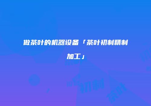 做茶叶的机器设备「茶叶初制精制加工」