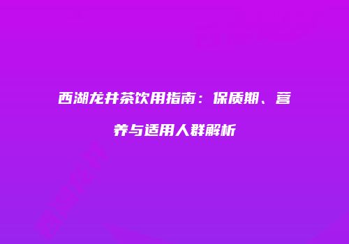 西湖龙井茶饮用指南：保质期、营养与适用人群解析