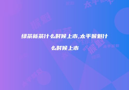 绿茶新茶什么时候上市,太平猴魁什么时候上市