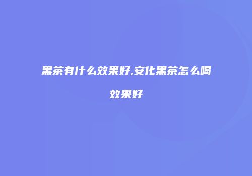 黑茶有什么效果好,安化黑茶怎么喝效果好