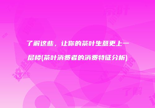 了解这些，让你的茶叶生意更上一层楼(茶叶消费者的消费特征分析)