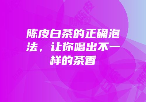 陈皮白茶的正确泡法，让你喝出不一样的茶香