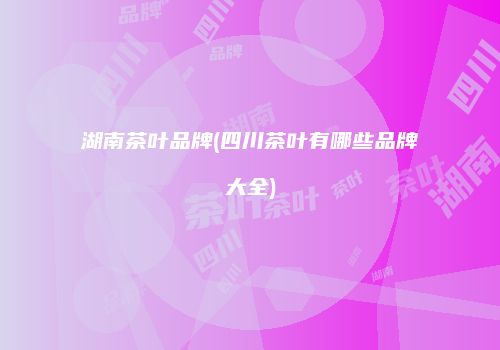 湖南茶叶品牌(四川茶叶有哪些品牌大全)