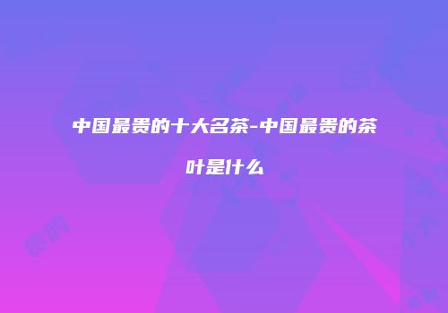 中国最贵的十大名茶-中国最贵的茶叶是什么