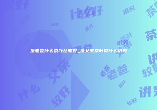 送老爸什么茶叶比较好_送父亲茶叶有什么讲究