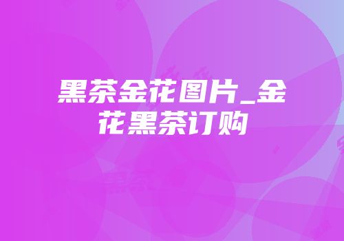 黑茶金花图片_金花黑茶订购
