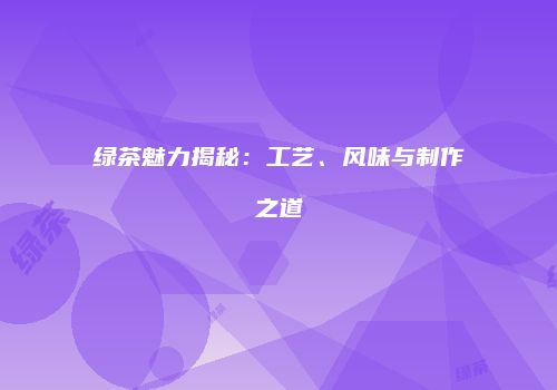 绿茶魅力揭秘：工艺、风味与制作之道