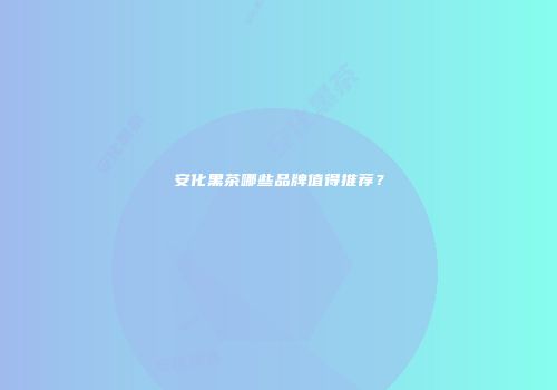 安化黑茶哪些品牌值得推荐？