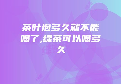 茶叶泡多久就不能喝了,绿茶可以喝多久