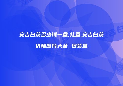 安吉白茶多少钱一盒,礼盒,安吉白茶价格图片大全 包装盒