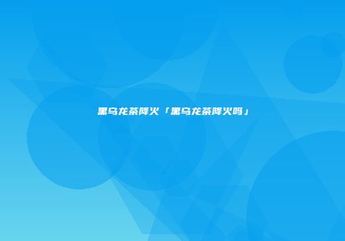 黑乌龙茶降火「黑乌龙茶降火吗」