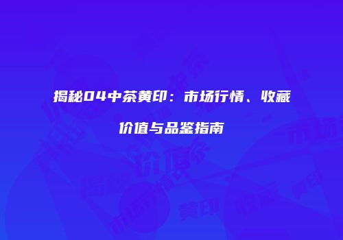 揭秘04中茶黄印：市场行情、收藏价值与品鉴指南