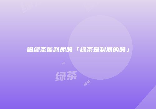 喝绿茶能利尿吗「绿茶是利尿的吗」