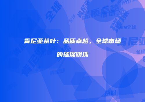 肯尼亚茶叶：品质卓越，全球市场的璀璨明珠