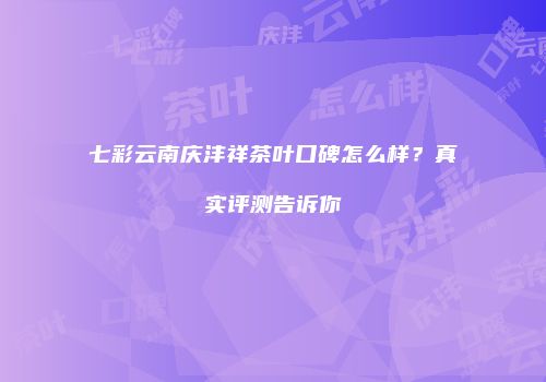 七彩云南庆沣祥茶叶口碑怎么样？真实评测告诉你