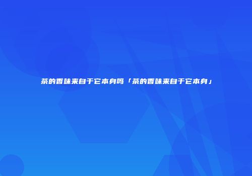 茶的香味来自于它本身吗「茶的香味来自于它本身」