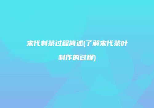 宋代制茶过程简述(了解宋代茶叶制作的过程)