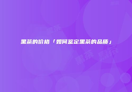 黑茶的价格「如何鉴定黑茶的品质」