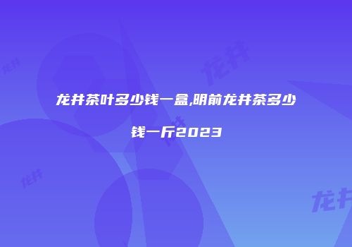 龙井茶叶多少钱一盒,明前龙井茶多少钱一斤2023