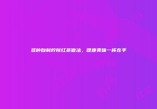 多种自制柠檬红茶做法，健康美味一杯在手