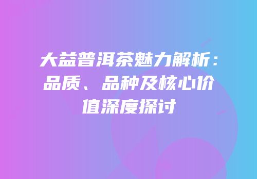 大益普洱茶魅力解析：品质、品种及核心价值深度探讨