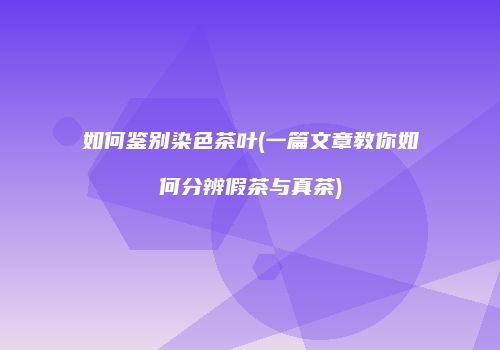 如何鉴别染色茶叶(一篇文章教你如何分辨假茶与真茶)