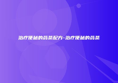 治疗便秘的药茶配方-治疗便秘的药茶