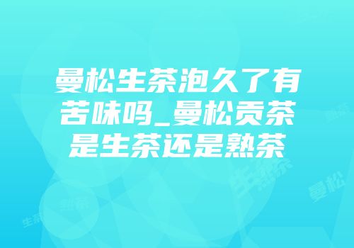 曼松生茶泡久了有苦味吗_曼松贡茶是生茶还是熟茶