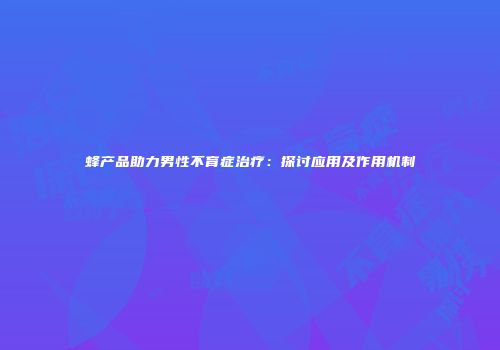 蜂产品助力男性不育症治疗：探讨应用及作用机制