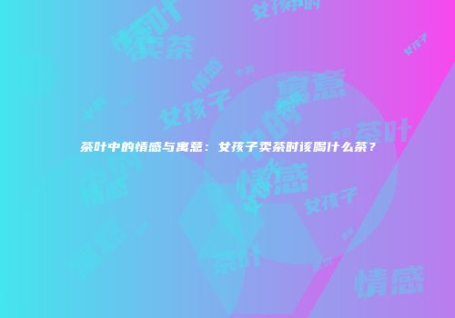 茶叶中的情感与寓意：女孩子卖茶时该喝什么茶？