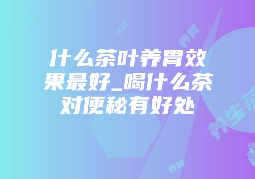 什么茶叶养胃效果最好_喝什么茶对便秘有好处