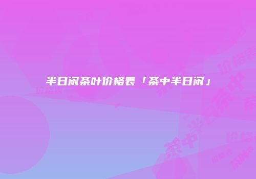 半日闲茶叶价格表「茶中半日闲」