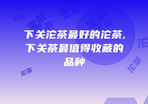下关沱茶最好的沱茶,下关茶最值得收藏的品种