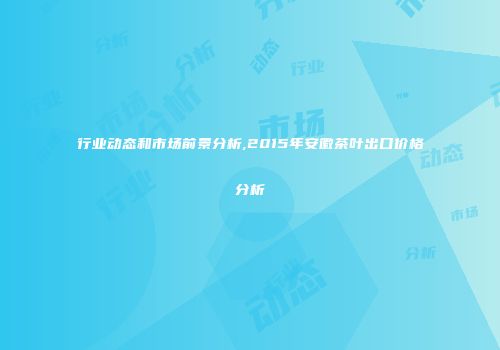 行业动态和市场前景分析,2015年安徽茶叶出口价格分析