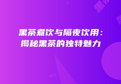 黑茶煮饮与隔夜饮用：揭秘黑茶的独特魅力