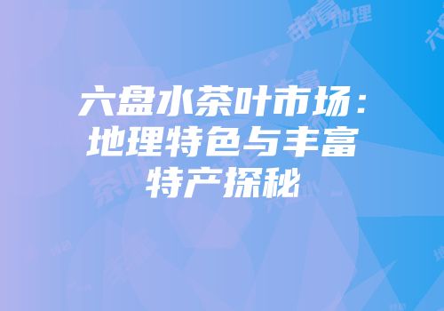 六盘水茶叶市场：地理特色与丰富特产探秘