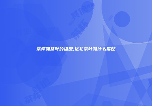 茶杯和茶叶的搭配,送礼茶叶和什么搭配