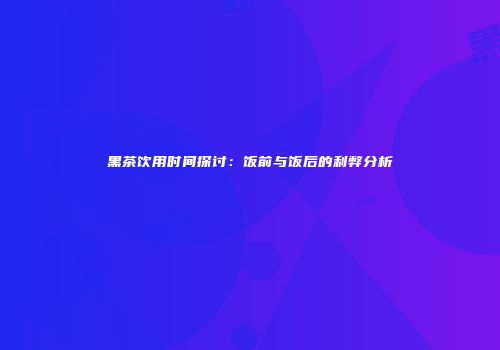 黑茶饮用时间探讨：饭前与饭后的利弊分析
