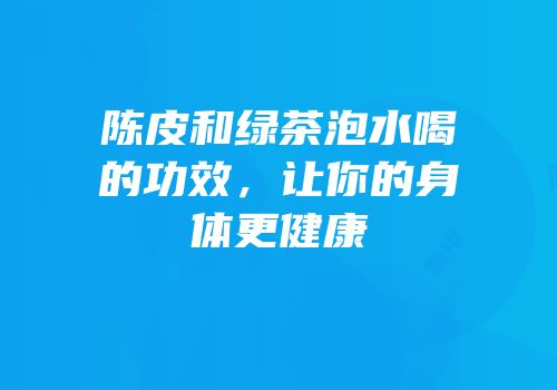 陈皮和绿茶泡水喝的功效，让你的身体更健康